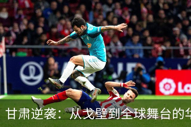 甘肃逆袭：从戈壁到全球舞台的华丽转身